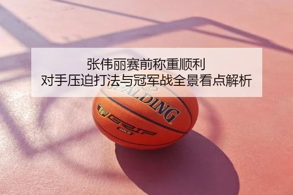 张伟丽赛前称重顺利 对手压迫打法与冠军战全景看点解析