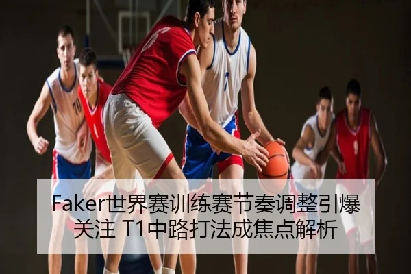 Faker世界赛训练赛节奏调整引爆关注 T1中路打法成焦点解析