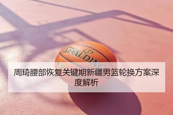 周琦腰部恢复关键期新疆男篮轮换方案深度解析