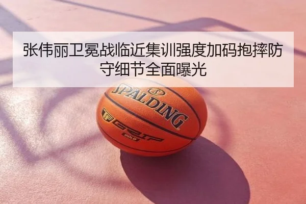 张伟丽卫冕战临近集训强度加码抱摔防守细节全面曝光